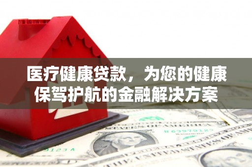 华安医疗健康贷款，为您的健康保驾护航的金融解决方案