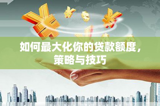 华安如何最大化你的贷款额度，策略与技巧