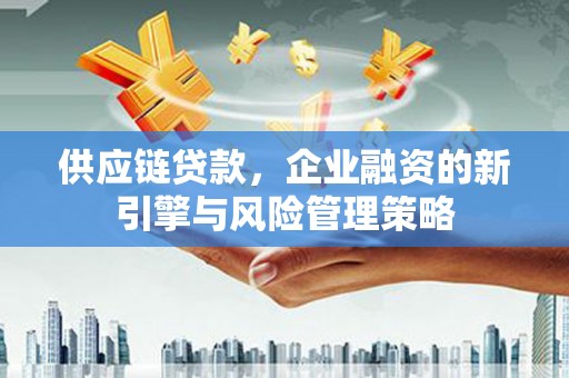 华安供应链贷款，企业融资的新引擎与风险管理策略