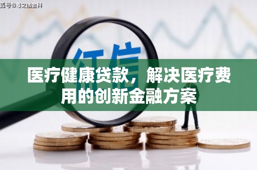 华安医疗健康贷款，解决医疗费用的创新金融方案