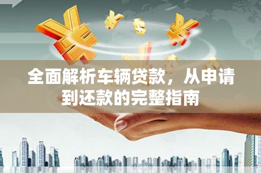 华安全面解析车辆贷款，从申请到还款的完整指南
